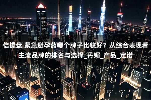倍操盘 紧急避孕药哪个牌子比较好？从综合表现看主流品牌的排名与选择_丹媚_产品_定诺
