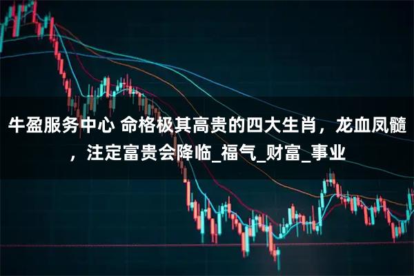 牛盈服务中心 命格极其高贵的四大生肖，龙血凤髓，注定富贵会降临_福气_财富_事业