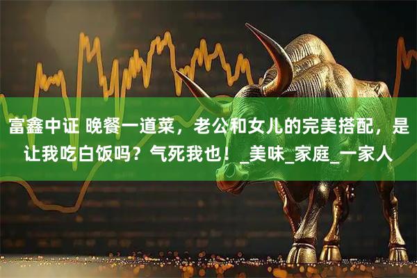 富鑫中证 晚餐一道菜，老公和女儿的完美搭配，是让我吃白饭吗？气死我也！_美味_家庭_一家人