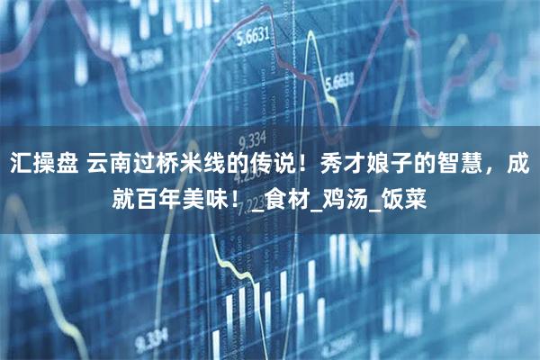汇操盘 云南过桥米线的传说！秀才娘子的智慧，成就百年美味！_食材_鸡汤_饭菜