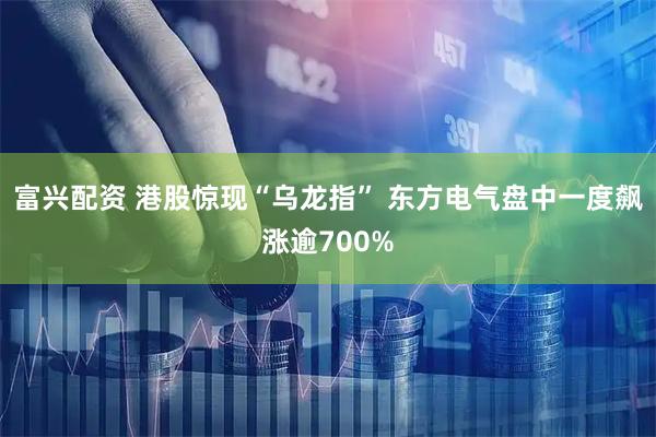富兴配资 港股惊现“乌龙指” 东方电气盘中一度飙涨逾700%