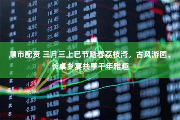 顺市配资 三月三上巳节踏春荔枝湾，古风游园、长桌乡宴共享千年雅趣