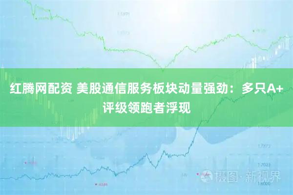 红腾网配资 美股通信服务板块动量强劲：多只A+评级领跑者浮现