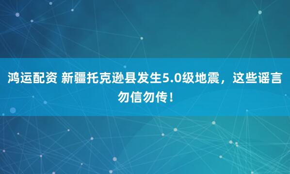 鸿运配资 新疆托克逊县发生5.0级地震，这些谣言勿信勿传！