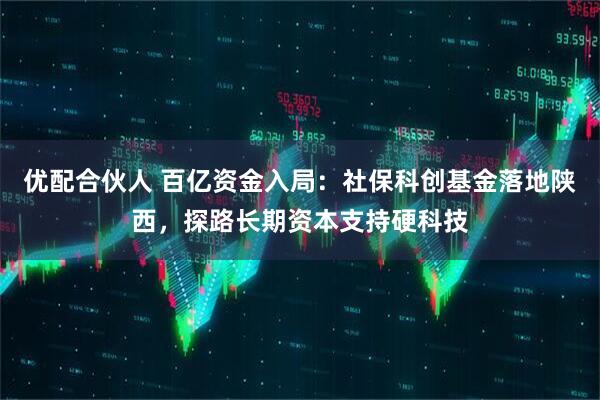 优配合伙人 百亿资金入局：社保科创基金落地陕西，探路长期资本支持硬科技